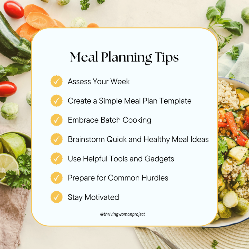 Meal planning tips 
1. assess your week
2. create a simple meal plan template 
3. embrace batch cooking 
4, brainstorm quick and healthy meal ideas
5. use helpful tools and gadgets 
6. prepare for common hurdles 
7. stay motivated
